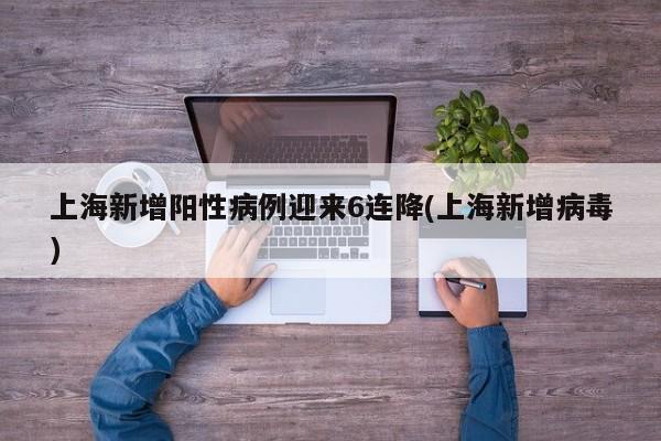 上海新增阳性病例迎来6连降(上海新增病毒)