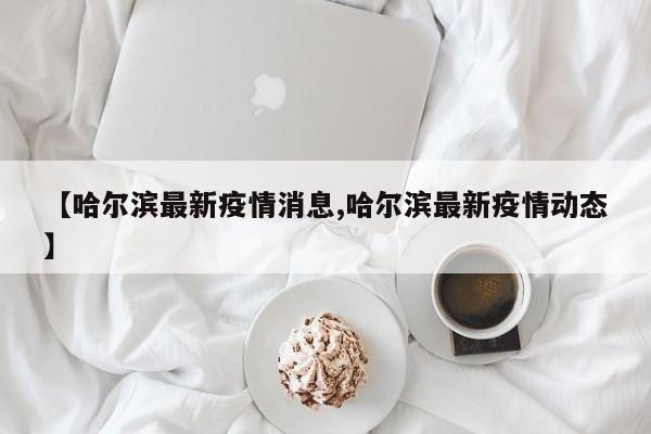 【哈尔滨最新疫情消息,哈尔滨最新疫情动态】
