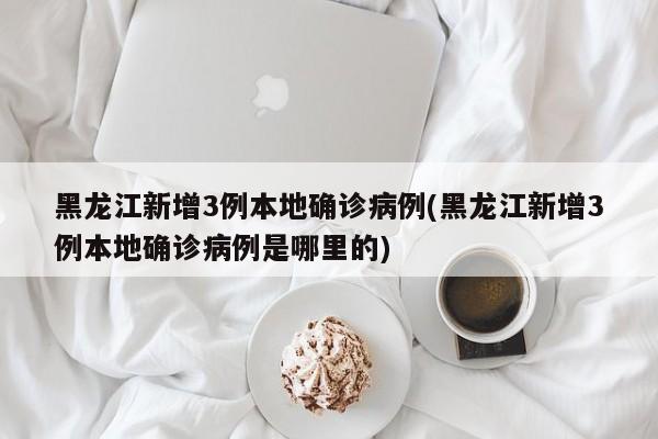 黑龙江新增3例本地确诊病例(黑龙江新增3例本地确诊病例是哪里的)