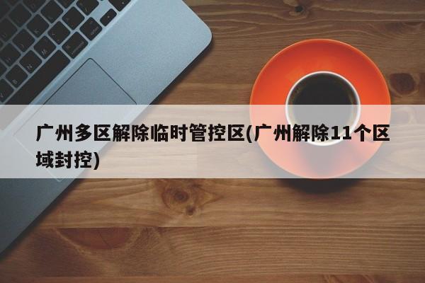 广州多区解除临时管控区(广州解除11个区域封控)