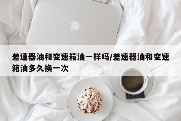 差速器油和变速箱油一样吗/差速器油和变速箱油多久换一次