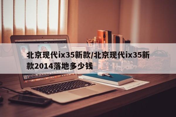 北京现代ix35新款/北京现代ix35新款2014落地多少钱