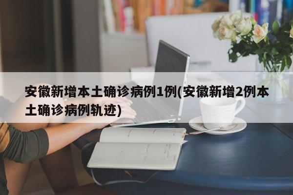 安徽新增本土确诊病例1例(安徽新增2例本土确诊病例轨迹)