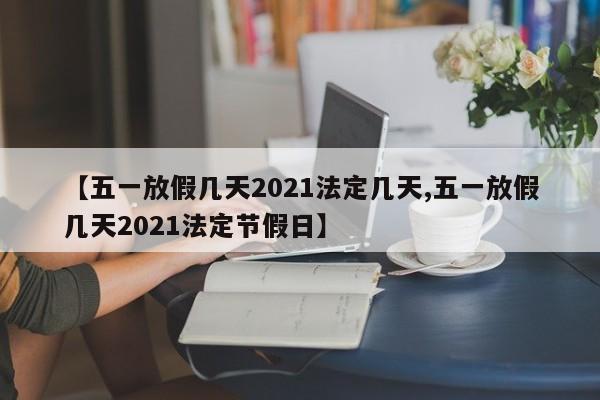 【五一放假几天2021法定几天,五一放假几天2021法定节假日】