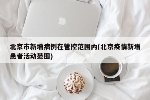 北京市新增病例在管控范围内(北京疫情新增患者活动范围)