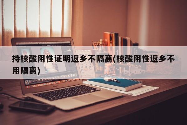 持核酸阴性证明返乡不隔离(核酸阴性返乡不用隔离)