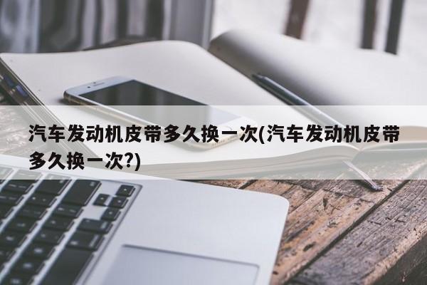 汽车发动机皮带多久换一次(汽车发动机皮带多久换一次?)