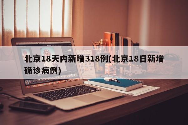 北京18天内新增318例(北京18日新增确诊病例)