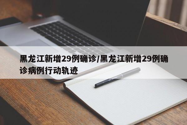 黑龙江新增29例确诊/黑龙江新增29例确诊病例行动轨迹