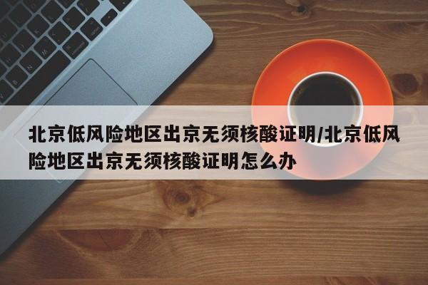北京低风险地区出京无须核酸证明/北京低风险地区出京无须核酸证明怎么办