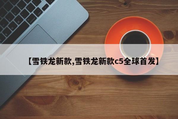 【雪铁龙新款,雪铁龙新款c5全球首发】