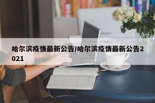 哈尔滨疫情最新公告/哈尔滨疫情最新公告2021