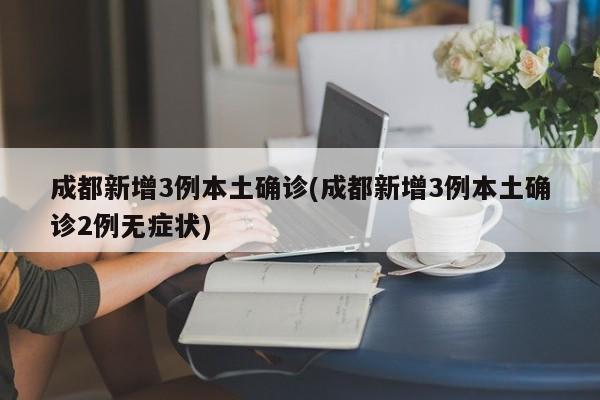 成都新增3例本土确诊(成都新增3例本土确诊2例无症状)