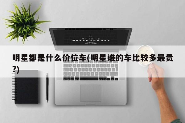明星都是什么价位车(明星谁的车比较多最贵?)