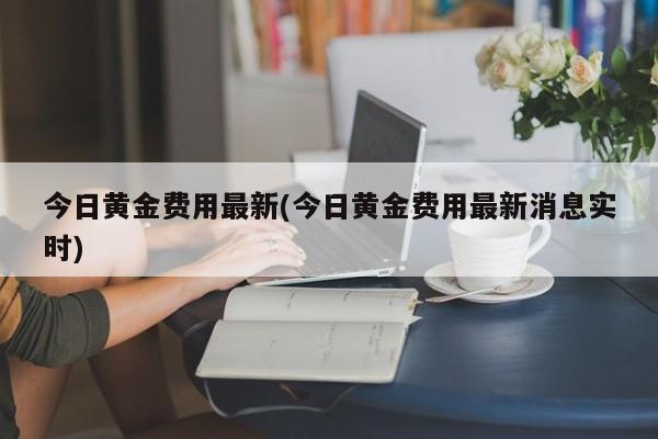 今日黄金费用最新(今日黄金费用最新消息实时)