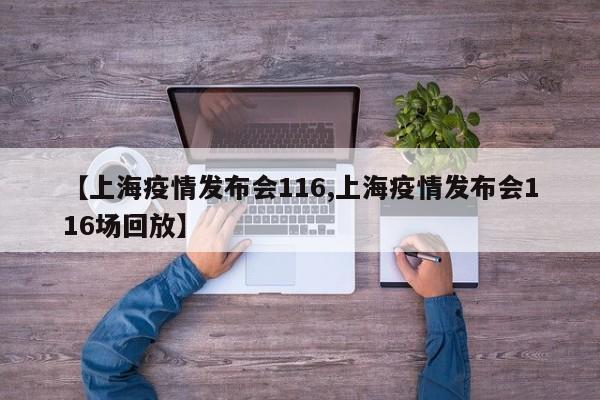 【上海疫情发布会116,上海疫情发布会116场回放】