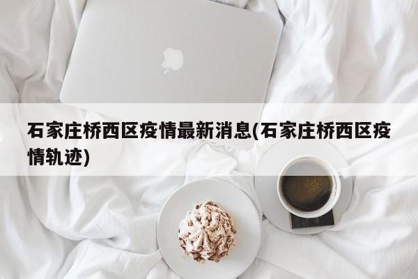 石家庄桥西区疫情最新消息(石家庄桥西区疫情轨迹)