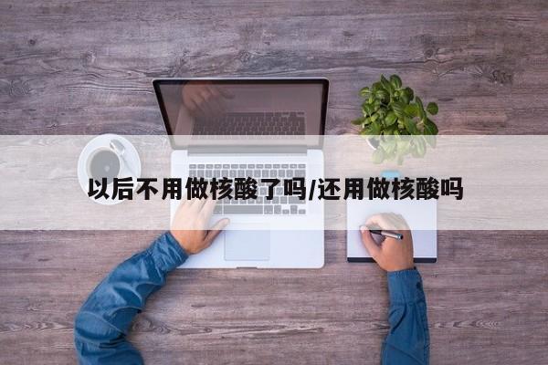 以后不用做核酸了吗/还用做核酸吗