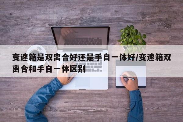 变速箱是双离合好还是手自一体好/变速箱双离合和手自一体区别