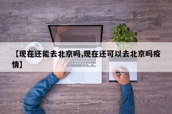 【现在还能去北京吗,现在还可以去北京吗疫情】