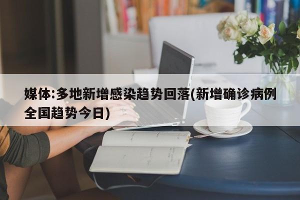 媒体:多地新增感染趋势回落(新增确诊病例全国趋势今日)
