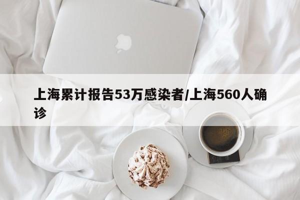 上海累计报告53万感染者/上海560人确诊
