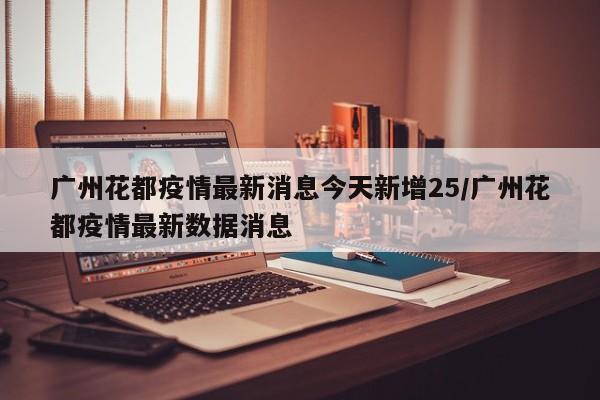 广州花都疫情最新消息今天新增25/广州花都疫情最新数据消息