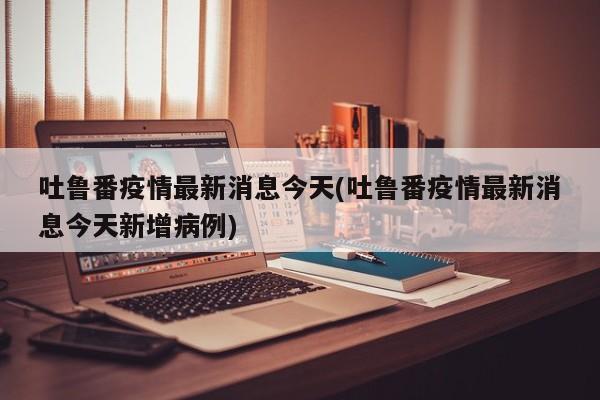吐鲁番疫情最新消息今天(吐鲁番疫情最新消息今天新增病例)
