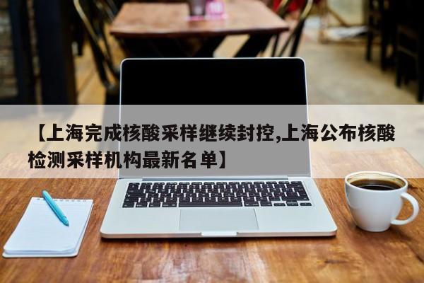 【上海完成核酸采样继续封控,上海公布核酸检测采样机构最新名单】