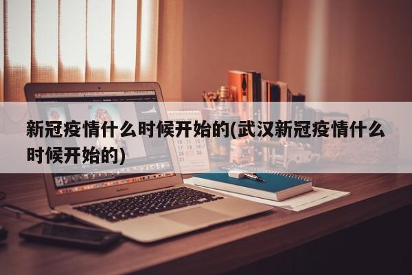 新冠疫情什么时候开始的(武汉新冠疫情什么时候开始的)