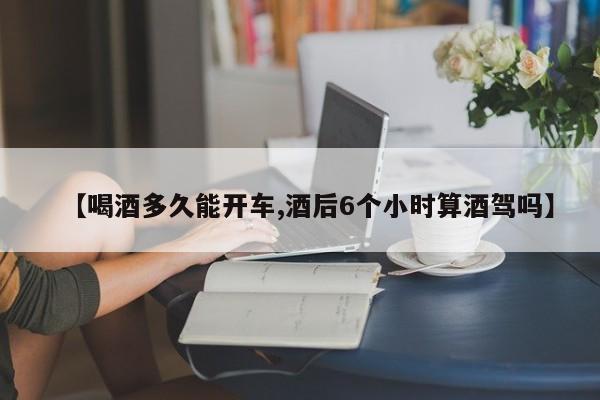 【喝酒多久能开车,酒后6个小时算酒驾吗】