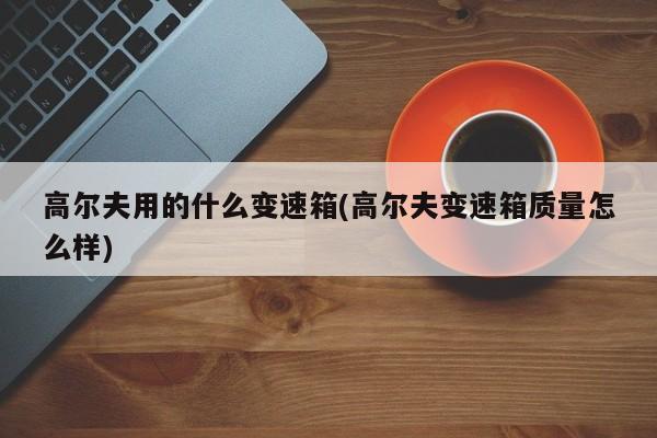 高尔夫用的什么变速箱(高尔夫变速箱质量怎么样)