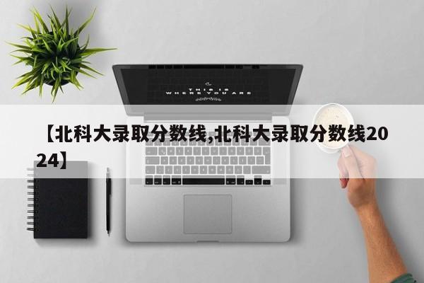【北科大录取分数线,北科大录取分数线2024】