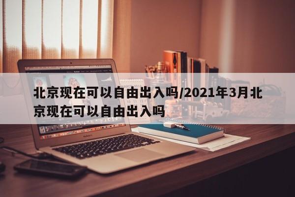北京现在可以自由出入吗/2021年3月北京现在可以自由出入吗