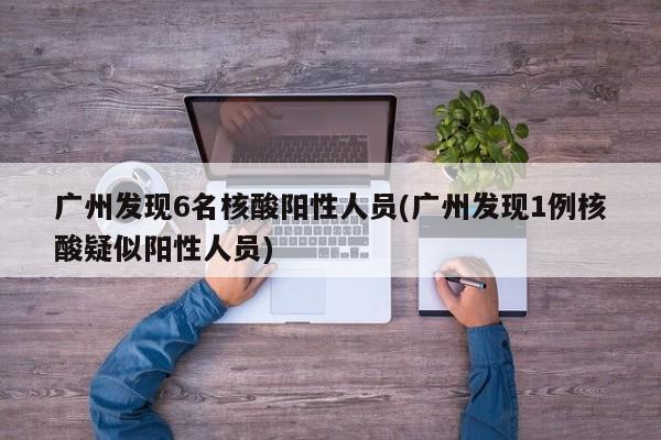 广州发现6名核酸阳性人员(广州发现1例核酸疑似阳性人员)