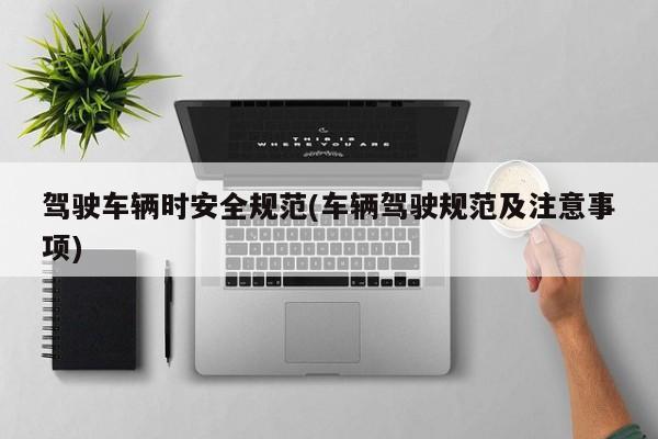 驾驶车辆时安全规范(车辆驾驶规范及注意事项)