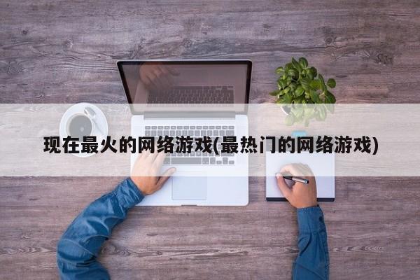 现在最火的网络游戏(最热门的网络游戏)