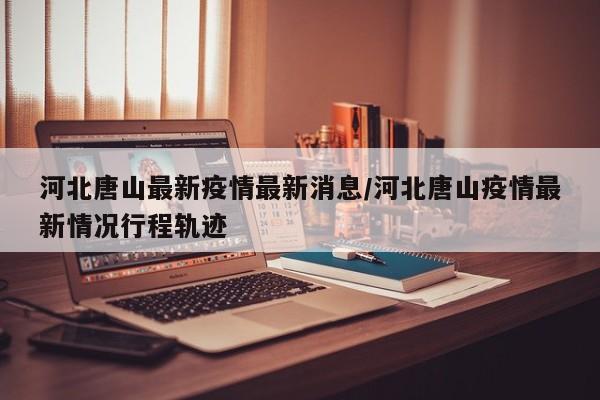 河北唐山最新疫情最新消息/河北唐山疫情最新情况行程轨迹
