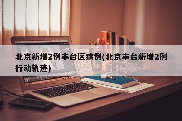 北京新增2例丰台区病例(北京丰台新增2例行动轨迹)