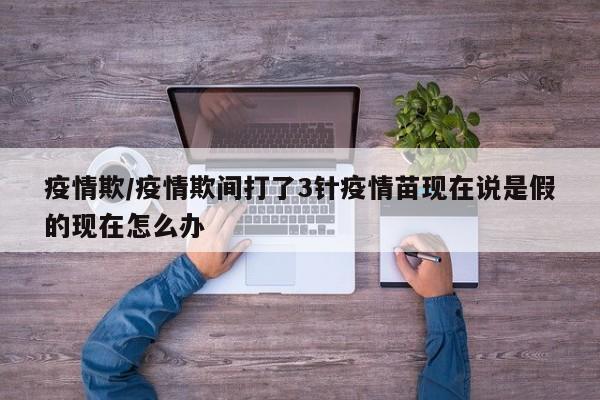 疫情欺/疫情欺间打了3针疫情苗现在说是假的现在怎么办