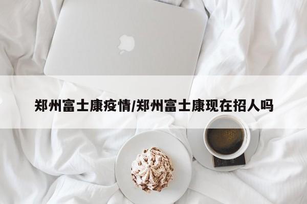 郑州富士康疫情/郑州富士康现在招人吗