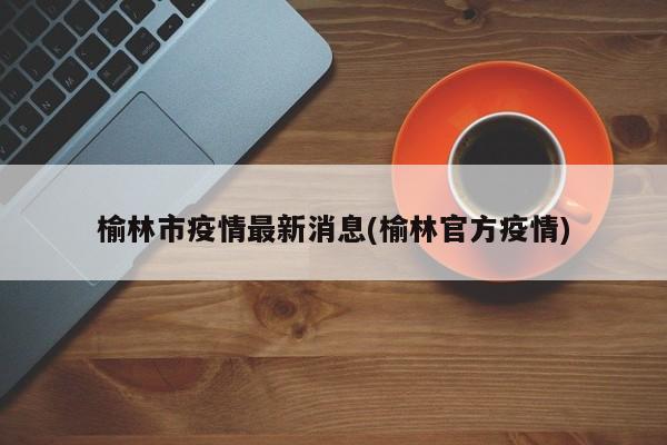 榆林市疫情最新消息(榆林官方疫情)