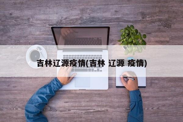 吉林辽源疫情(吉林 辽源 疫情)