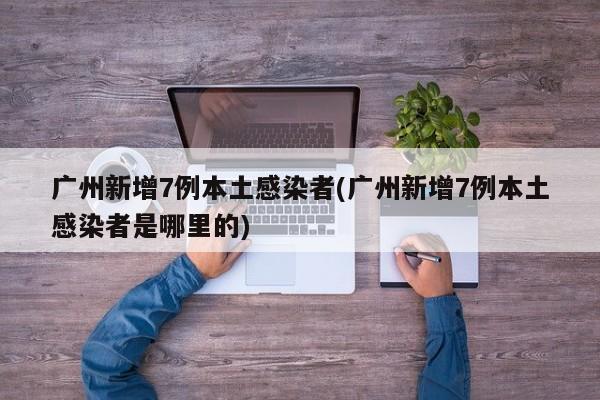 广州新增7例本土感染者(广州新增7例本土感染者是哪里的)