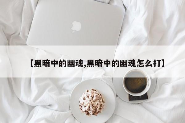 【黑暗中的幽魂,黑暗中的幽魂怎么打】
