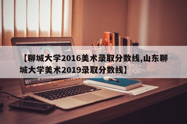 【聊城大学2016美术录取分数线,山东聊城大学美术2019录取分数线】