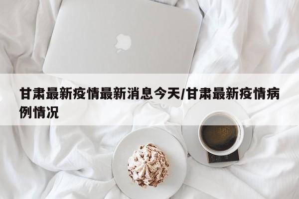 甘肃最新疫情最新消息今天/甘肃最新疫情病例情况