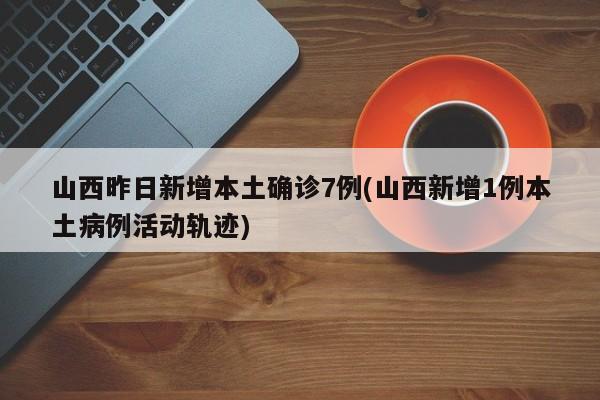 山西昨日新增本土确诊7例(山西新增1例本土病例活动轨迹)