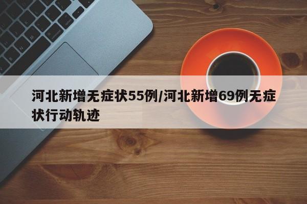 河北新增无症状55例/河北新增69例无症状行动轨迹