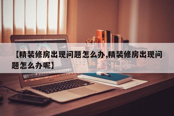 【精装修房出现问题怎么办,精装修房出现问题怎么办呢】